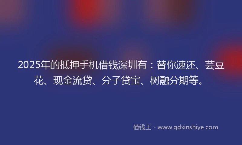 2025年的抵押手机借钱深圳有：替你速还、芸豆花、现金流贷、分子贷宝、树融分期等。