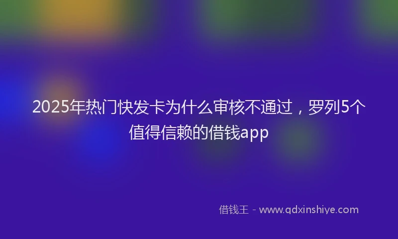 2025年热门快发卡为什么审核不通过，罗列5个值得信赖的借钱app