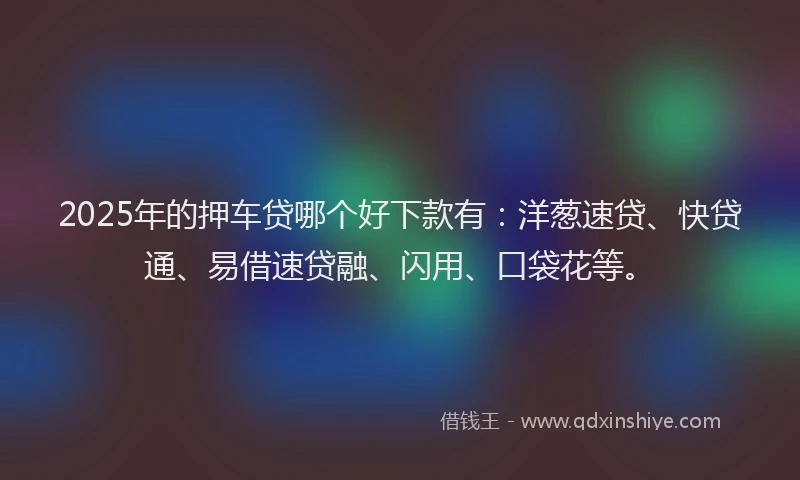 2025年的押车贷哪个好下款有：洋葱速贷、快贷通、易借速贷融、闪用、口袋花等。