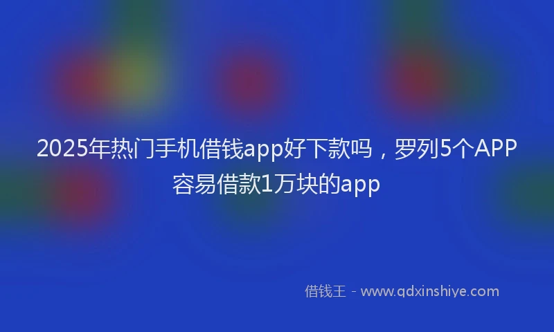 2025年热门手机借钱app好下款吗，罗列5个APP容易借款1万块的app