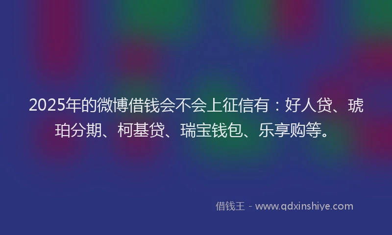 2025年的微博借钱会不会上征信有：好人贷、琥珀分期、柯基贷、瑞宝钱包、乐享购等。