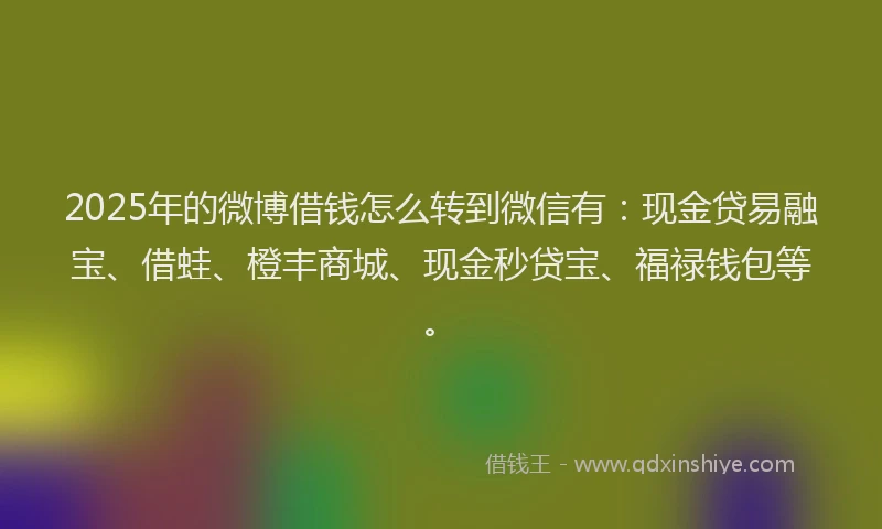 2025年的微博借钱怎么转到微信有：现金贷易融宝、借蛙、橙丰商城、现金秒贷宝、福禄钱包等。