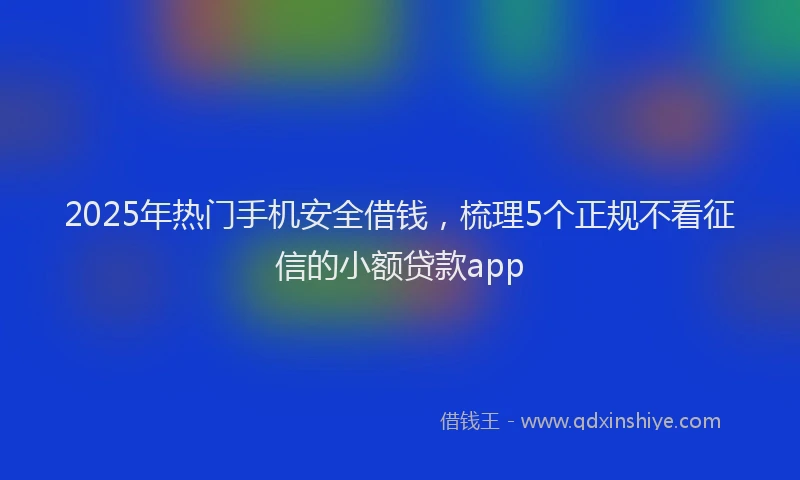 2025年热门手机安全借钱，梳理5个正规不看征信的小额贷款app