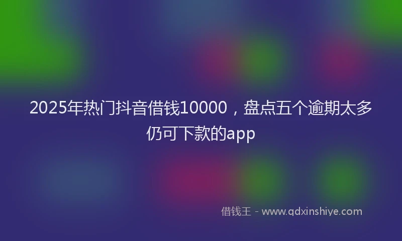 2025年热门抖音借钱10000，盘点五个逾期太多仍可下款的app