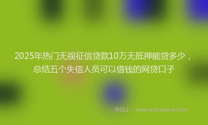 2025年热门无视征信贷款10万无抵押能贷多少，总结五个失信人员可以借钱的网贷口子