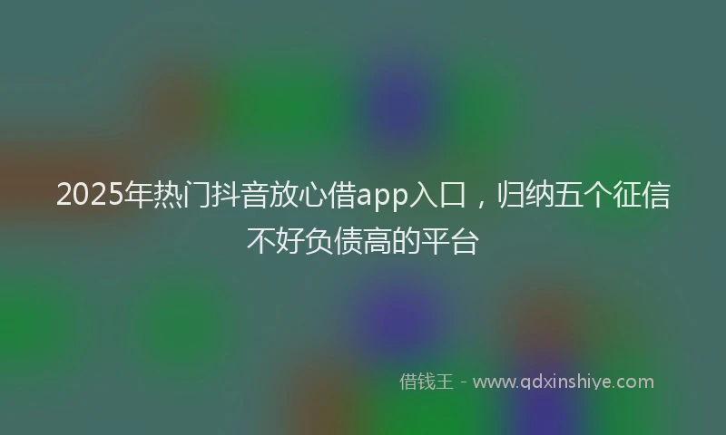 2025年热门抖音放心借app入口，归纳五个征信不好负债高的平台