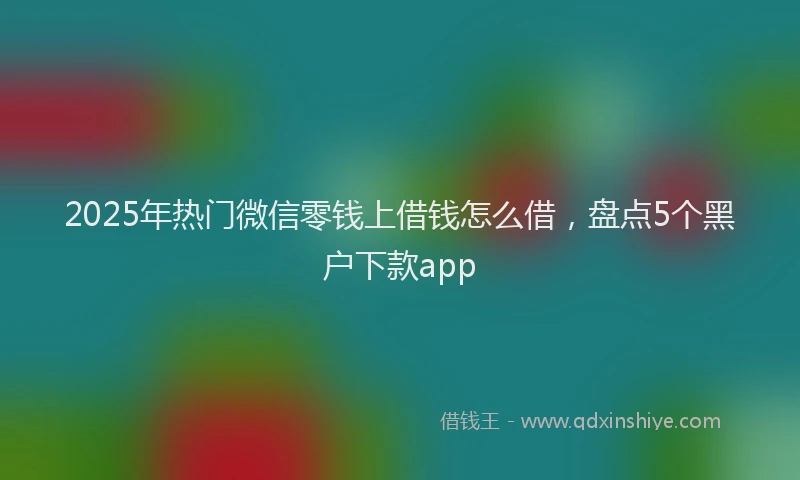 2025年热门微信零钱上借钱怎么借，盘点5个黑户下款app