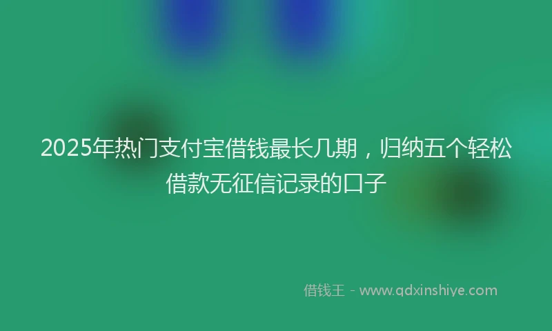2025年热门支付宝借钱最长几期，归纳五个轻松借款无征信记录的口子