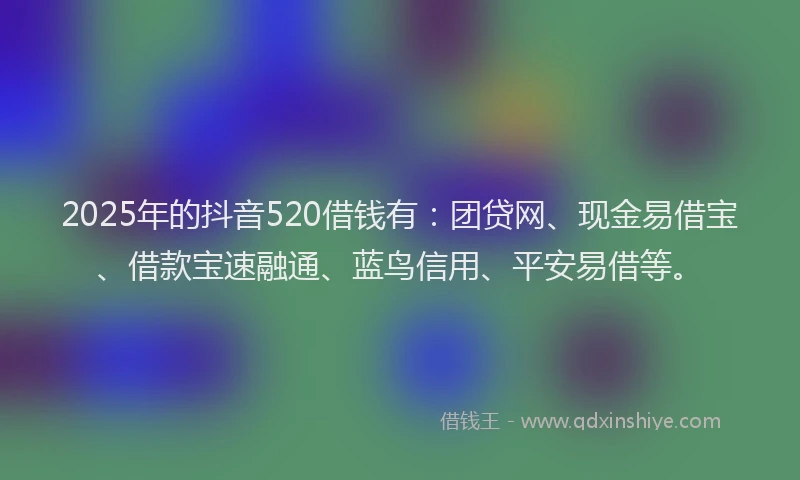 2025年的抖音520借钱有：团贷网、现金易借宝、借款宝速融通、蓝鸟信用、平安易借等。