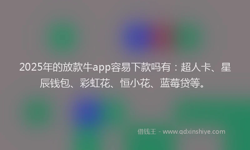 2025年的放款牛app容易下款吗有：超人卡、星辰钱包、彩虹花、恒小花、蓝莓贷等。