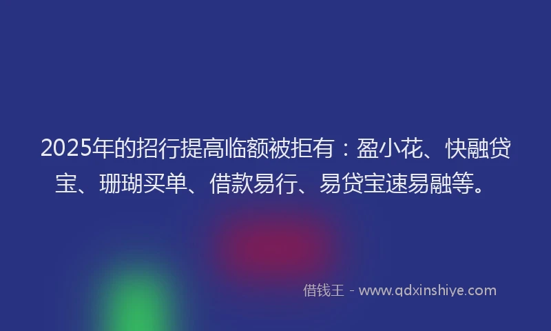 2025年的招行提高临额被拒有：盈小花、快融贷宝、珊瑚买单、借款易行、易贷宝速易融等。