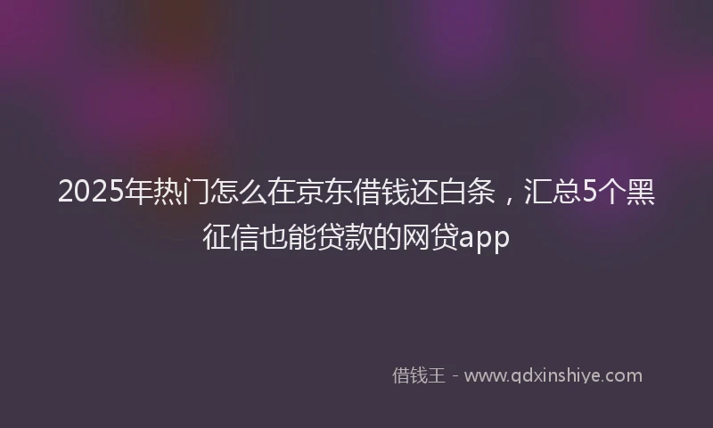 2025年热门怎么在京东借钱还白条，汇总5个黑征信也能贷款的网贷app