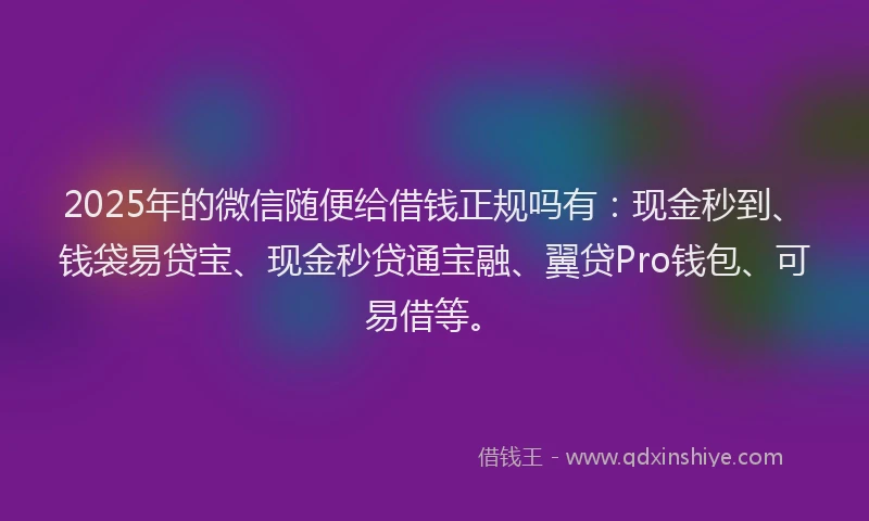 2025年的微信随便给借钱正规吗有：现金秒到、钱袋易贷宝、现金秒贷通宝融、翼贷Pro钱包、可易借等。