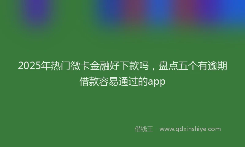 2025年热门微卡金融好下款吗，盘点五个有逾期借款容易通过的app
