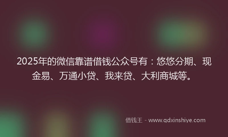 2025年的微信靠谱借钱公众号有：悠悠分期、现金易、万通小贷、我来贷、大利商城等。