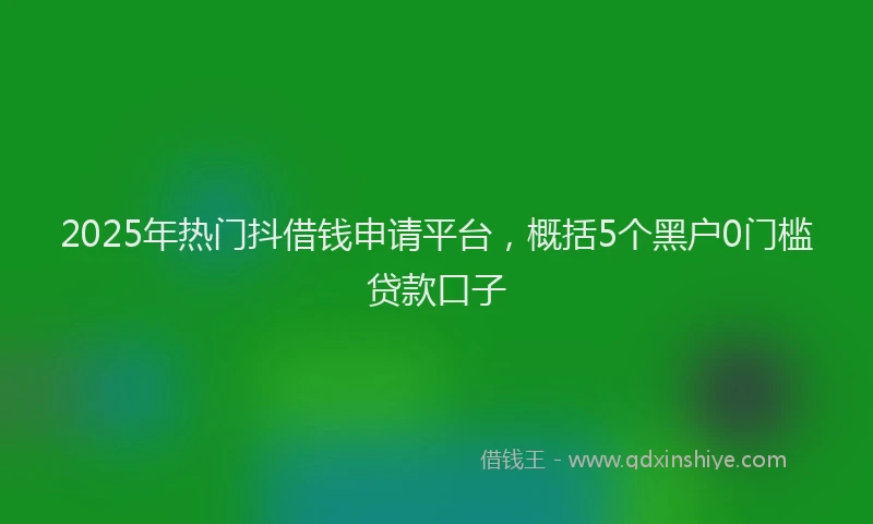 2025年热门抖借钱申请平台，概括5个黑户0门槛贷款口子