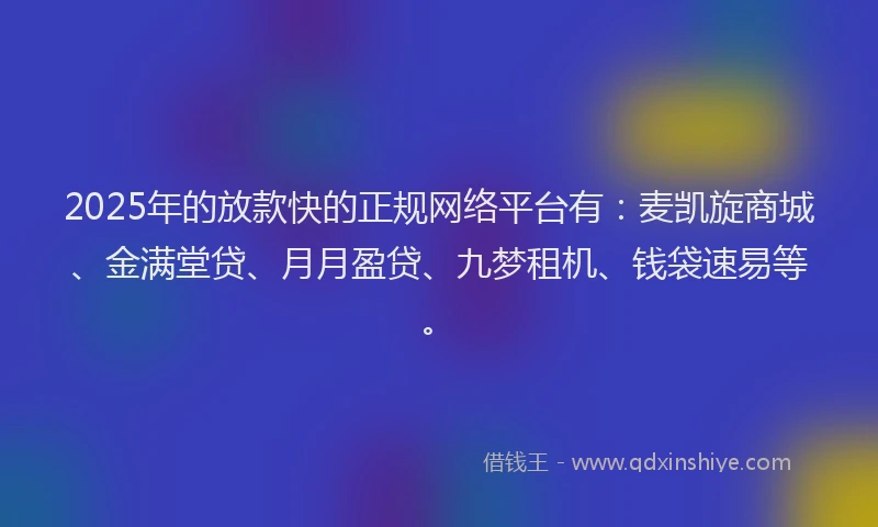 2025年的放款快的正规网络平台有：麦凯旋商城、金满堂贷、月月盈贷、九梦租机、钱袋速易等。
