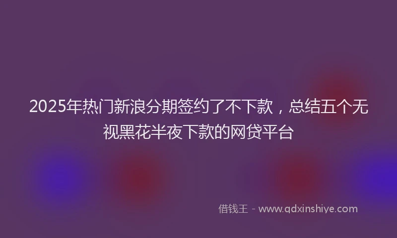 2025年热门新浪分期签约了不下款，总结五个无视黑花半夜下款的网贷平台