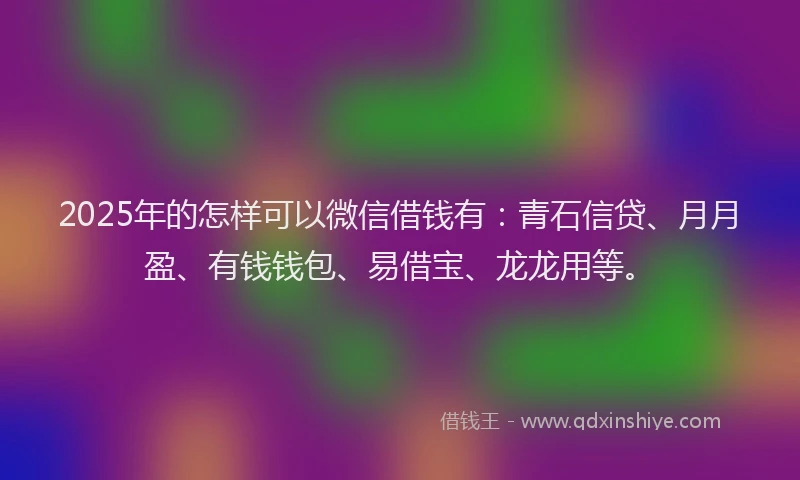 2025年的怎样可以微信借钱有：青石信贷、月月盈、有钱钱包、易借宝、龙龙用等。