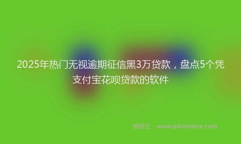 2025年热门无视逾期征信黑3万贷款，盘点5个凭支付宝花呗贷款的软件