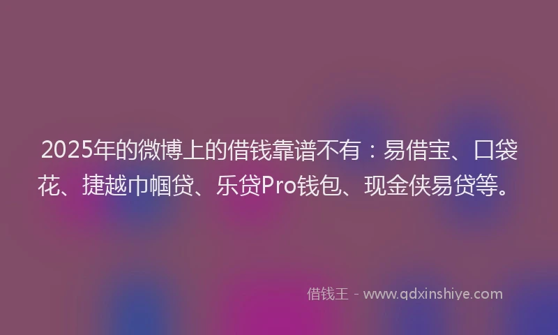 2025年的微博上的借钱靠谱不有：易借宝、口袋花、捷越巾帼贷、乐贷Pro钱包、现金侠易贷等。