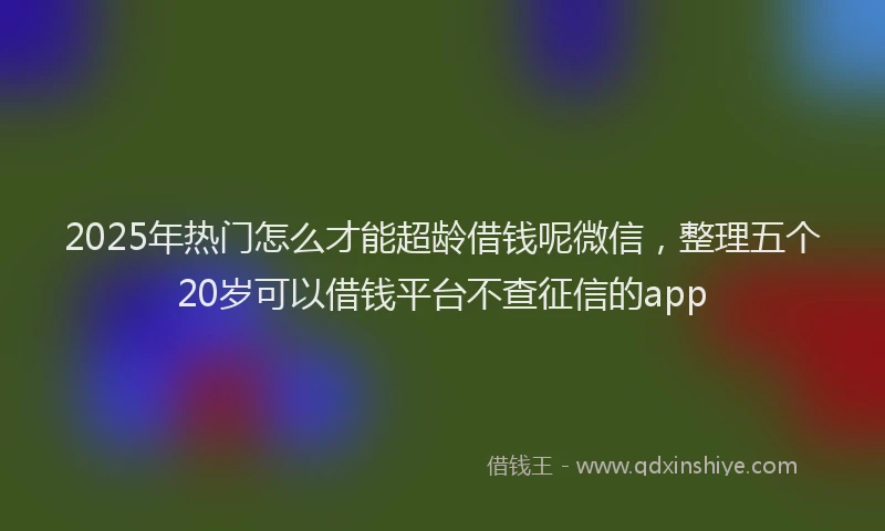 2025年热门怎么才能超龄借钱呢微信，整理五个20岁可以借钱平台不查征信的app