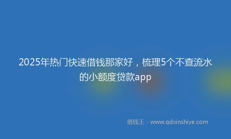 2025年热门快速借钱那家好，梳理5个不查流水的小额度贷款app