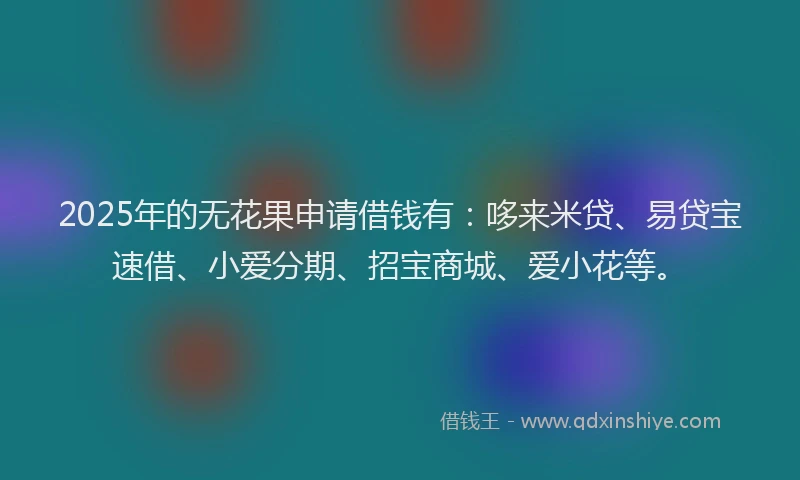 2025年的无花果申请借钱有：哆来米贷、易贷宝速借、小爱分期、招宝商城、爱小花等。