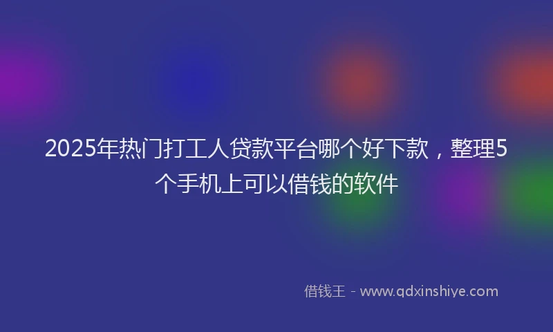 2025年热门打工人贷款平台哪个好下款，整理5个手机上可以借钱的软件
