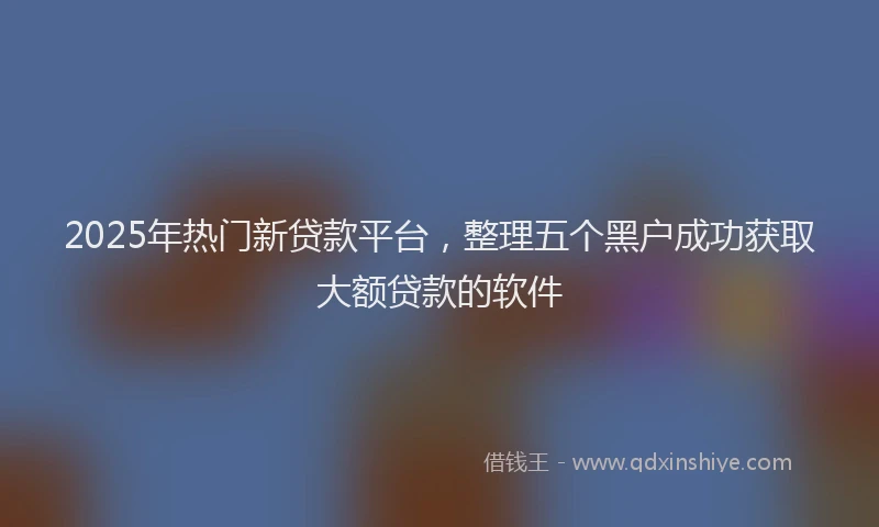 2025年热门新贷款平台，整理五个黑户成功获取大额贷款的软件