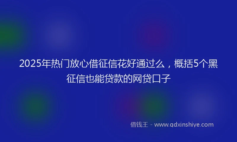 2025年热门放心借征信花好通过么，概括5个黑征信也能贷款的网贷口子