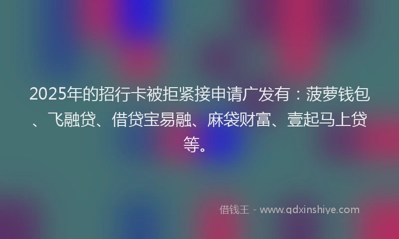 2025年的招行卡被拒紧接申请广发有：菠萝钱包、飞融贷、借贷宝易融、麻袋财富、壹起马上贷等。