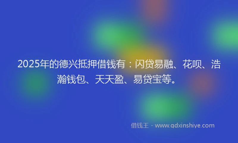 2025年的德兴抵押借钱有：闪贷易融、花呗、浩瀚钱包、天天盈、易贷宝等。