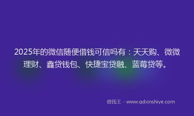 2025年的微信随便借钱可信吗有：天天购、微微理财、鑫贷钱包、快捷宝贷融、蓝莓贷等。