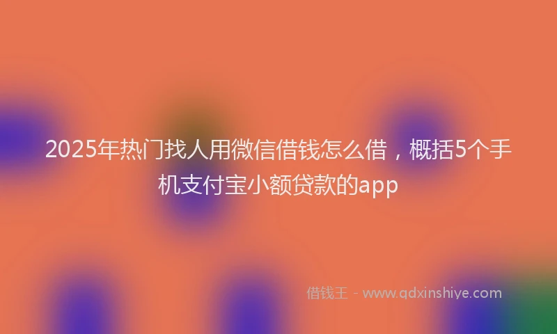 2025年热门找人用微信借钱怎么借，概括5个手机支付宝小额贷款的app