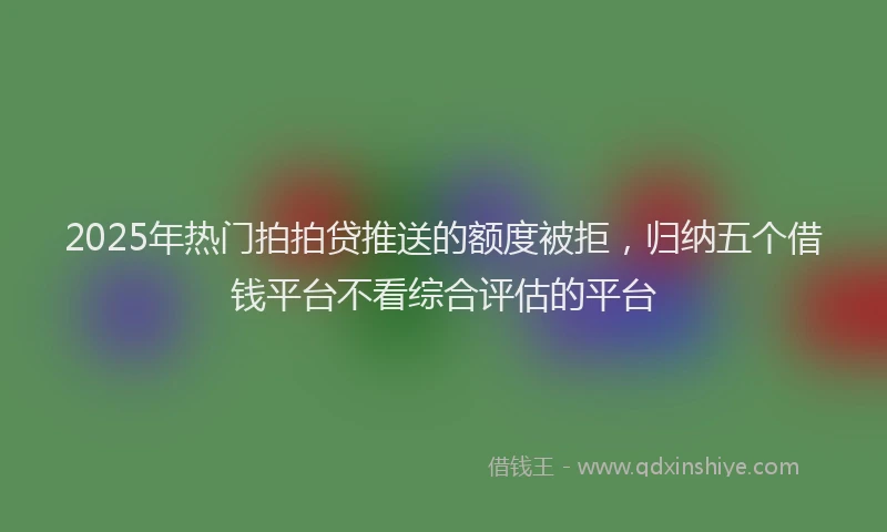 2025年热门拍拍贷推送的额度被拒，归纳五个借钱平台不看综合评估的平台