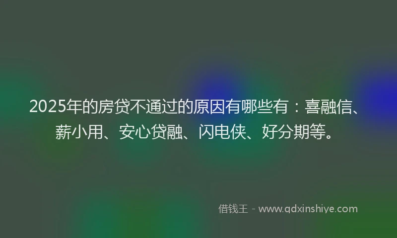 2025年的房贷不通过的原因有哪些有：喜融信、薪小用、安心贷融、闪电侠、好分期等。