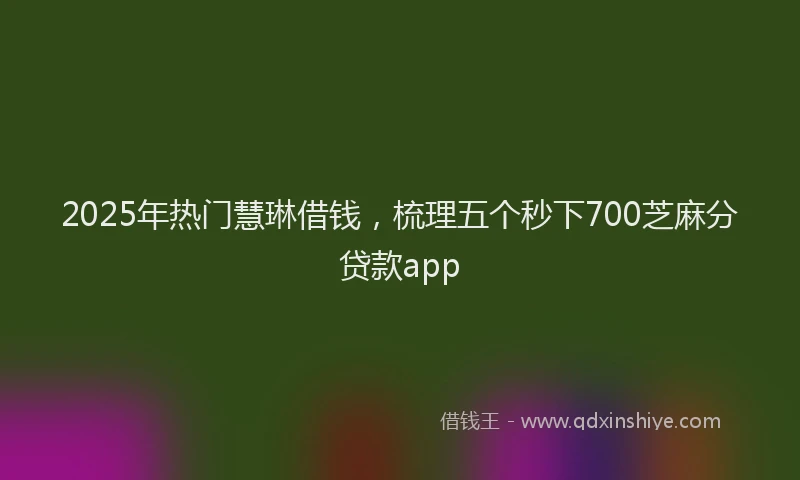2025年热门慧琳借钱，梳理五个秒下700芝麻分贷款app