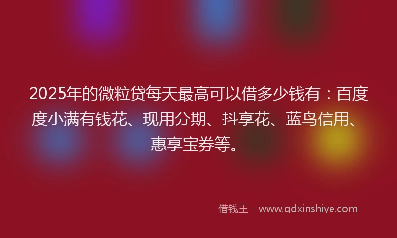2025年的微粒贷每天最高可以借多少钱有：百度度小满有钱花、现用分期、抖享花、蓝鸟信用、惠享宝券等。