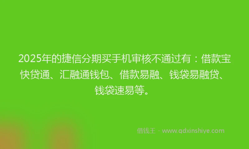 2025年的捷信分期买手机审核不通过有：借款宝快贷通、汇融通钱包、借款易融、钱袋易融贷、钱袋速易等。