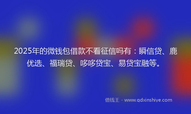 2025年的微钱包借款不看征信吗有：瞬信贷、鹿优选、福瑞贷、哆哆贷宝、易贷宝融等。