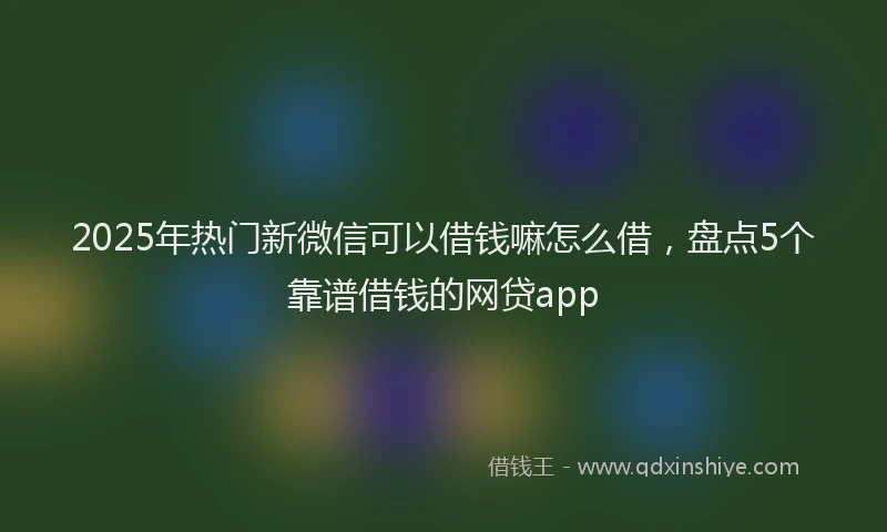 2025年热门新微信可以借钱嘛怎么借，盘点5个靠谱借钱的网贷app