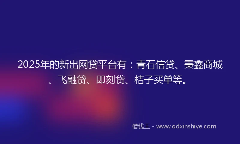 2025年的新出网贷平台有：青石信贷、秉鑫商城、飞融贷、即刻贷、桔子买单等。