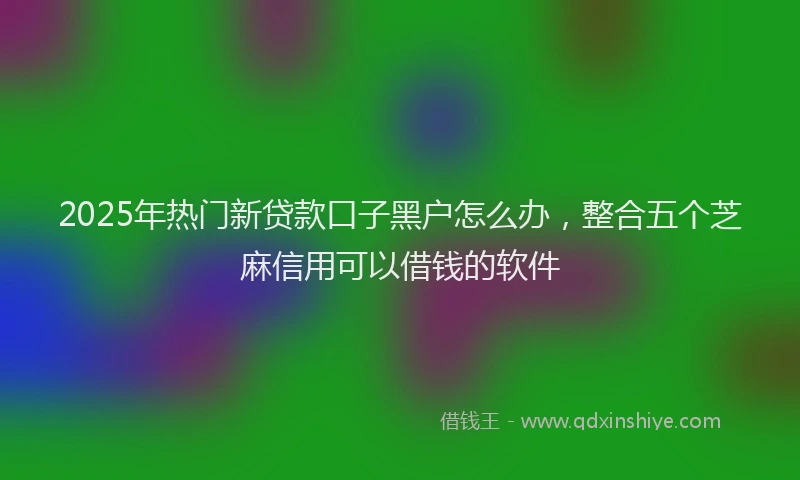 2025年热门新贷款口子黑户怎么办，整合五个芝麻信用可以借钱的软件