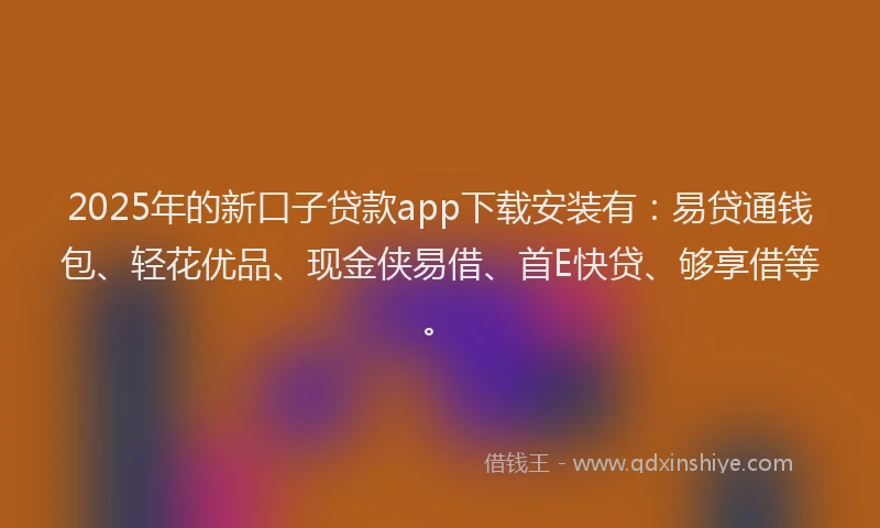 2025年的新口子贷款app下载安装有：易贷通钱包、轻花优品、现金侠易借、首E快贷、够享借等。