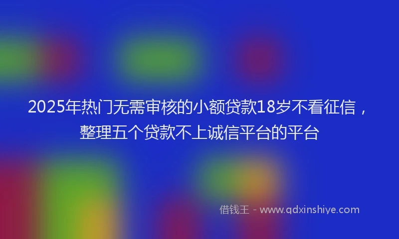 2025年热门无需审核的小额贷款18岁不看征信，整理五个贷款不上诚信平台的平台