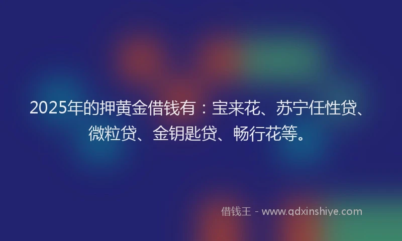 2025年的押黄金借钱有：宝来花、苏宁任性贷、微粒贷、金钥匙贷、畅行花等。