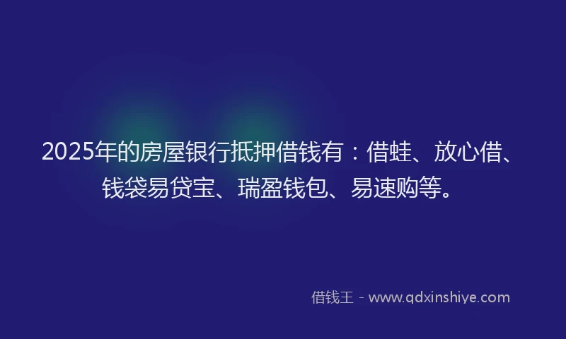 2025年的房屋银行抵押借钱有：借蛙、放心借、钱袋易贷宝、瑞盈钱包、易速购等。