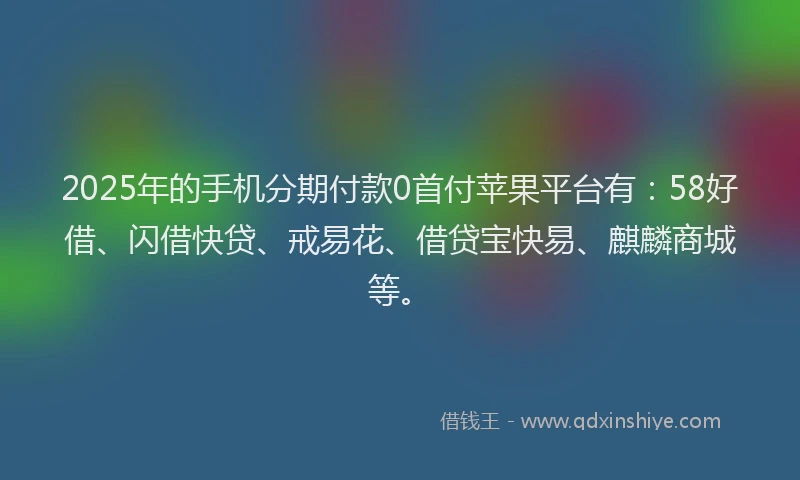 2025年的手机分期付款0首付苹果平台有：58好借、闪借快贷、戒易花、借贷宝快易、麒麟商城等。