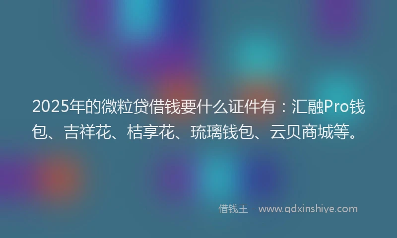 2025年的微粒贷借钱要什么证件有：汇融Pro钱包、吉祥花、桔享花、琉璃钱包、云贝商城等。